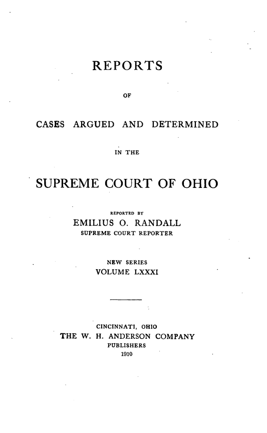handle is hein.statereports/recaohi0092 and id is 1 raw text is: REPORTS
OF

CASES ARGUED AND

DETERMINED

IN THE

SUPREME COURT OF OHIO
REPORTED BY
EMILIUS 0. RANDALL
SUPREME COURT REPORTER
NEW SERIES
VOLUME LXXXI
CINCINNATI, OHIO
THE W. H. ANDERSON COMPANY
PUBLISHERS
1910


