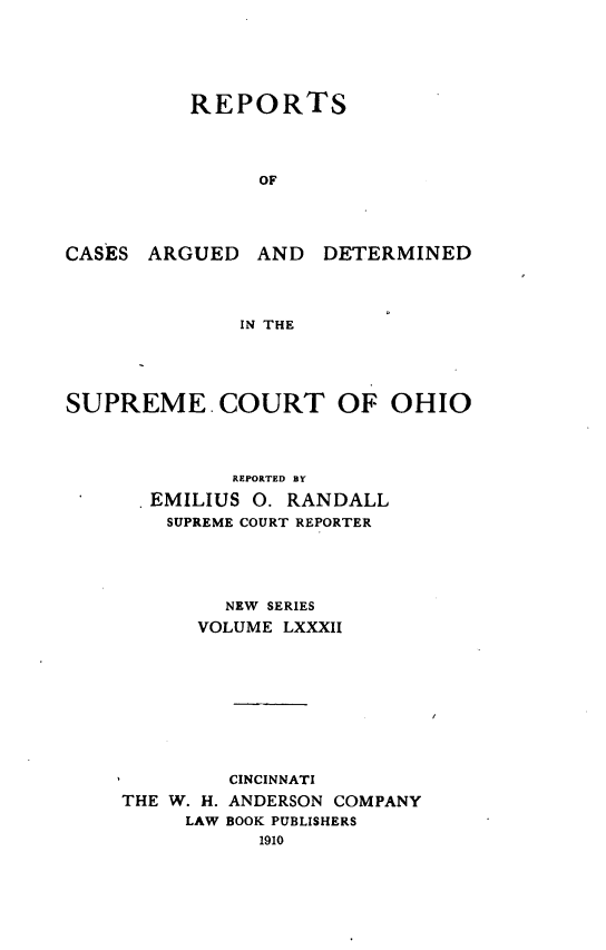 handle is hein.statereports/recaohi0093 and id is 1 raw text is: REPORTS
OF

CASES ARGUED AND

DETERMINED

IN THE

SUPREME COURT OF OHIO
REPORTED BY
EMILIUS 0. RANDALL
SUPREME COURT REPORTER
NEW SERIES
VOLUME LXXXII

THE W. H.
LAW

CINCINNATI
ANDERSON COMPANY
BOOK PUBLISHERS
1910


