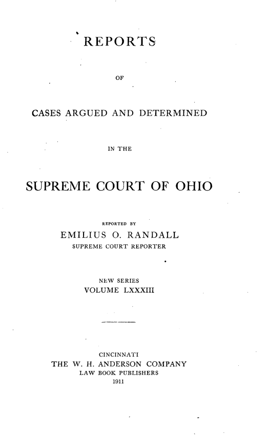handle is hein.statereports/recaohi0094 and id is 1 raw text is: REPORTS
OF
CASES ARGUED AND DETERMINED
IN THE

SUPREME COURT OF OHIO
REPORTED BY
EMILIUS 0. RANDALL
SUPREME COURT REPORTER
NEW SERIES
VOLUME LXXXIII
CINCINNATI
THE W. H. ANDERSON COMPANY
LAW BOOK PUBLISHERS


