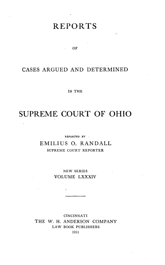 handle is hein.statereports/recaohi0095 and id is 1 raw text is: REPORTS
OF
CASES ARGUED AND DETERMINED
IN THE

SUPREME COURT OF OHIO
REPORTED BY
EMILIUS 0. RANDALL
SUPREME COURT REPORTER
NEW SERIES
VOLUME LXXXIV
CINCINNATI
THE W. H. ANDERSON COMPANY
LAW BOOK PUBLISHERS


