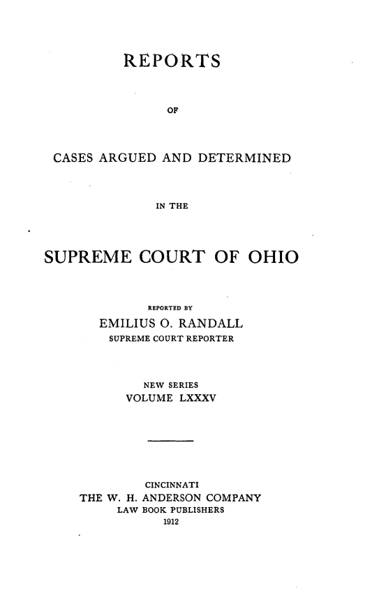 handle is hein.statereports/recaohi0096 and id is 1 raw text is: REPORTS
OF
CASES ARGUED AND DETERMINED
IN THE

SUPREME COURT OF OHIO
REPORTED BY
EMILIUS 0. RANDALL
SUPREME COURT REPORTER

NEW SERIES
VOLUME LXXXV
CINCINNATI
THE W. H. ANDERSON COMPANY
LAW BOOK PUBLISHERS


