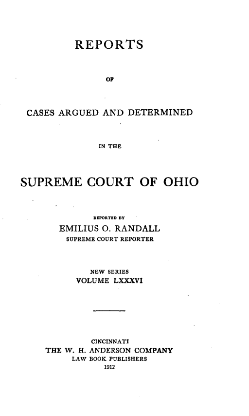 handle is hein.statereports/recaohi0097 and id is 1 raw text is: REPORTS
OF
CASES ARGUED AND DETERMINED
IN THE

SUPREME COURT

OF OHIO

REPORTED BY
EMILIUS 0. RANDALL
SUPREME COURT REPORTER
NEW SERIES
VOLUME LXXXVI
CINCINNATI
THE W. H. ANDERSON COMPANY
LAW BOOK PUBLISHERS
1912


