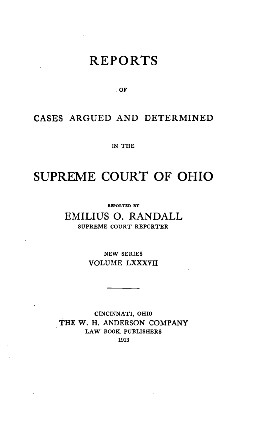 handle is hein.statereports/recaohi0098 and id is 1 raw text is: REPORTS
. OF

CASES ARGUED AND

DETERMINED

IN THE

SUPREME COURT OF OHIO
REPORTED BY
EMILIUS 0. RANDALL
SUPREME COURT REPORTER
NEW SERIES
VOLUME LXXXVII
CINCINNATI, OHIO
THE W. H. ANDERSON COMPANY
LAW BOOK PUBLISHERS
1913


