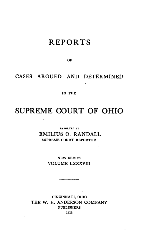 handle is hein.statereports/recaohi0099 and id is 1 raw text is: REPORTS
OF
CASES ARGUED AND DETERMINED
IN THE
SUPREME COURT OF OHIO
REPOtTED BY
EMILIUS 0. RANDALL
SUPREME COURT REPORTER
NEW SERIES
VOLUME LXXXVIII
CINCINNATI, OHIO
THE W. H. ANDERSON COMPANY
PUBLISHERS
1914


