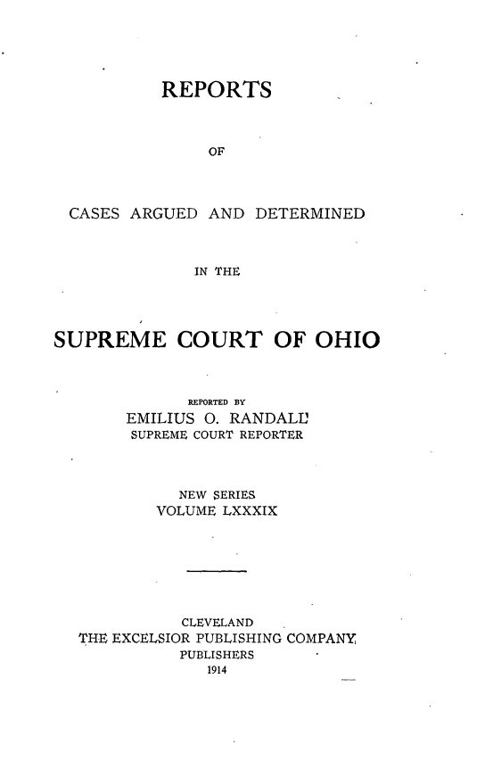 handle is hein.statereports/recaohi0100 and id is 1 raw text is: REPORTS
OF
CASES ARGUED AND DETERMINED
IN THE

SUPREME COURT OF OHIO
REPORTED BY
EMILIUS 0. RANDALL'
SUPREME COURT REPORTER
NEW SERIES
VOLUME LXXXIX
CLEVELAND
THE EXCELSIOR PUBLISHING COMPANY
PUBLISHERS


