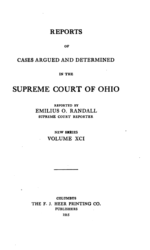 handle is hein.statereports/recaohi0102 and id is 1 raw text is: REPORTS
OF
CASES ARGUED AND DETERMINED
IN THE
SUPREME COURT OF OHIO
REPORTED BY
EMILIUS 0. RANDALL
SUPREME COURT REPORTER
NEW SERIES
VOLUME XCI
COLUMBUS
THE F. J. HEER PRINTING CO.
PUBLISHERS
1915


