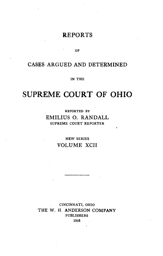 handle is hein.statereports/recaohi0103 and id is 1 raw text is: REPORTS
OF
CASES- ARGUED AND DETERMINED
IN THE
SUPREME COURT OF OHIO
REPORTED BY
EMILIUS 0. RANDALL
SUPREME COURT REPORTER
NEW SERIES
VOLUME XCII
CINCINNATI, OHIO
THE W. H. ANDERSON COMPANY
PUBLISHERS
1916


