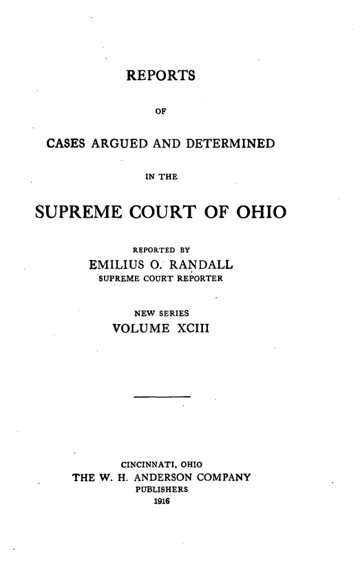 handle is hein.statereports/recaohi0104 and id is 1 raw text is: REPORTS
OF
CASES ARGUED AND DETERMINED
IN THE
SUPREME COURT OF OHIO
REPORTED BY
EMILIUS O. RANDALL
SUPREME COURT REPORTER
NEW SERIES
VOLUME XCIII
CINCINNATI, OHIO
THE W. H. ANDERSON COMPANY
PUBLISHERS


