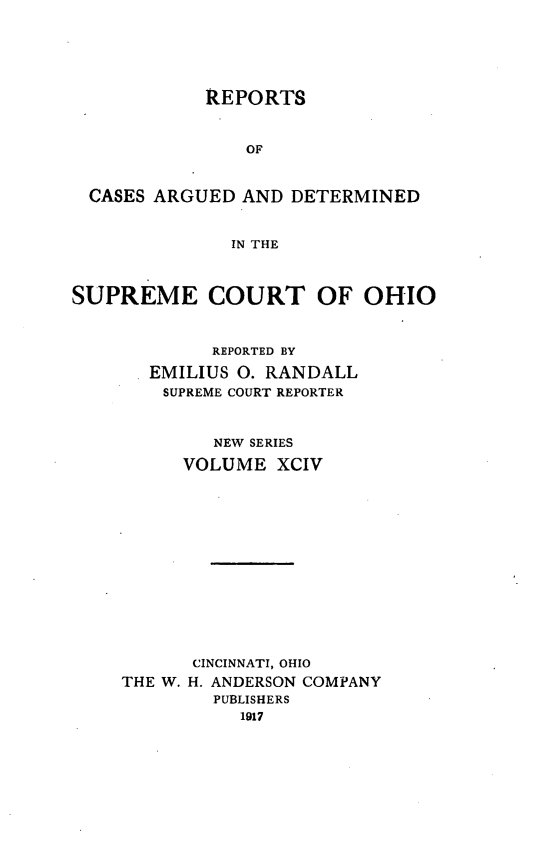 handle is hein.statereports/recaohi0105 and id is 1 raw text is: REPORTS
OF
CASES ARGUED AND DETERMINED
IN THE
SUPREME COURT OF OHIO
REPORTED BY
EMILIUS 0. RANDALL
SUPREME COURT REPORTER
NEW SERIES
VOLUME XCIV
CINCINNATI, OHIO
THE W. H. ANDERSON COMPANY
PUBLISHERS
1917


