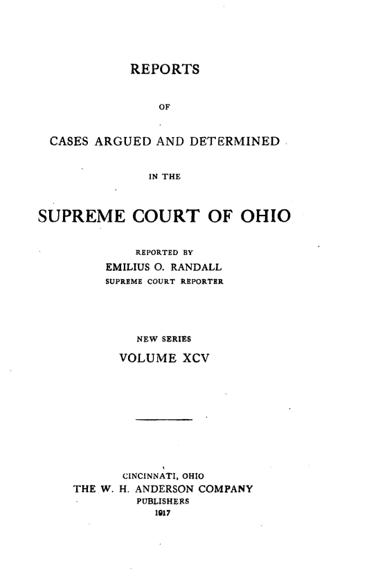 handle is hein.statereports/recaohi0106 and id is 1 raw text is: REPORTS
OF
CASES ARGUED AND DETERMINED
IN THE
SUPREME COURT OF OHIO
REPORTED BY
EMILIUS 0. RANDALL
SUPREME COURT REPORTER
NEW SERIES
VOLUME XCV
CINCINNATI, OHIO
THE W. H. ANDERSON COMPANY
PUBLISHERS
1917



