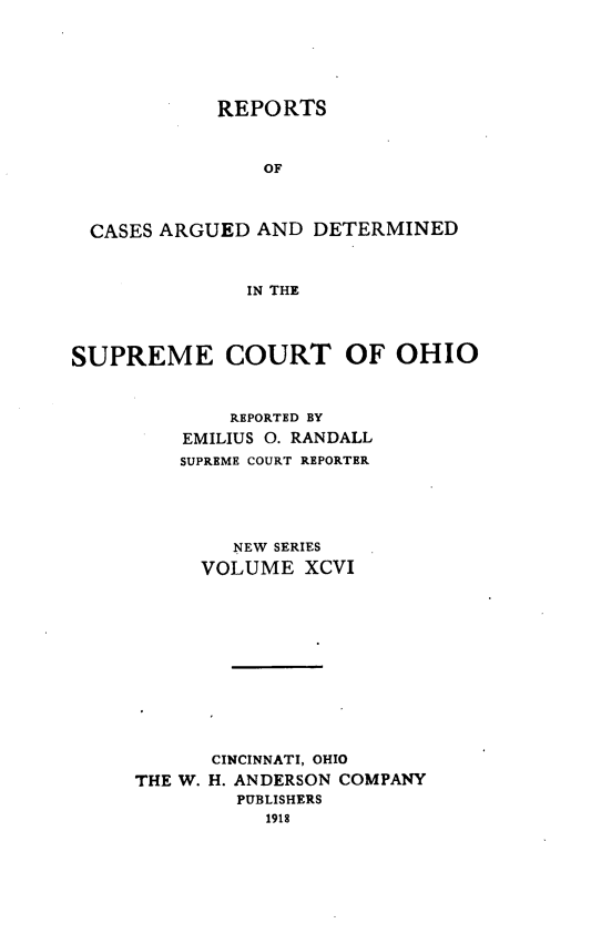 handle is hein.statereports/recaohi0107 and id is 1 raw text is: REPORTS
OF
CASES ARGUED AND DETERMINED
IN THE
SUPREME COURT OF OHIO
REPORTED BY
EMILIUS 0. RANDALL
SUPREME COURT REPORTER
NEW SERIES
VOLUME XCVI
CINCINNATI, OHIO
THE W. H. ANDERSON COMPANY
PUBLISHERS
1918



