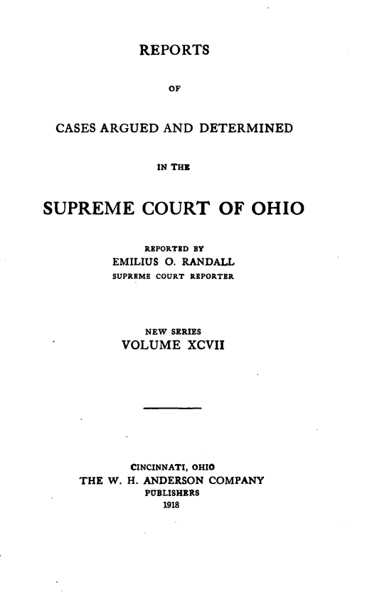 handle is hein.statereports/recaohi0108 and id is 1 raw text is: REPORTS

OF
CASES ARGUED AND DETERMINED
IN THE
SUPREME COURT OF OHIO

REPORTED BY
EMILIUS 0. RANDALL
SUPREME COURT REPORTER
NEW SERIES
VOLUME XCVII
CINCINNATI, OHIO
THE W. H. ANDERSON COMPANY
PUBLISHERS
1918


