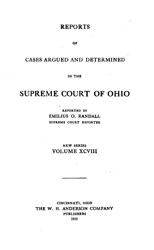 handle is hein.statereports/recaohi0109 and id is 1 raw text is: REPORTS

OF
CASES ARGUED AND DETERMINED
IN THE
SUPREME COURT OF OHIO

REPORTED BY
EMILIUS 0. RANDALL
SUPREME COURT REPORTER
NEW SERIES
VOLUME XCVIII
CINCINNATI, OHIO
THE W. H. ANDERSON COMPANY
PUBLISHERS
1919


