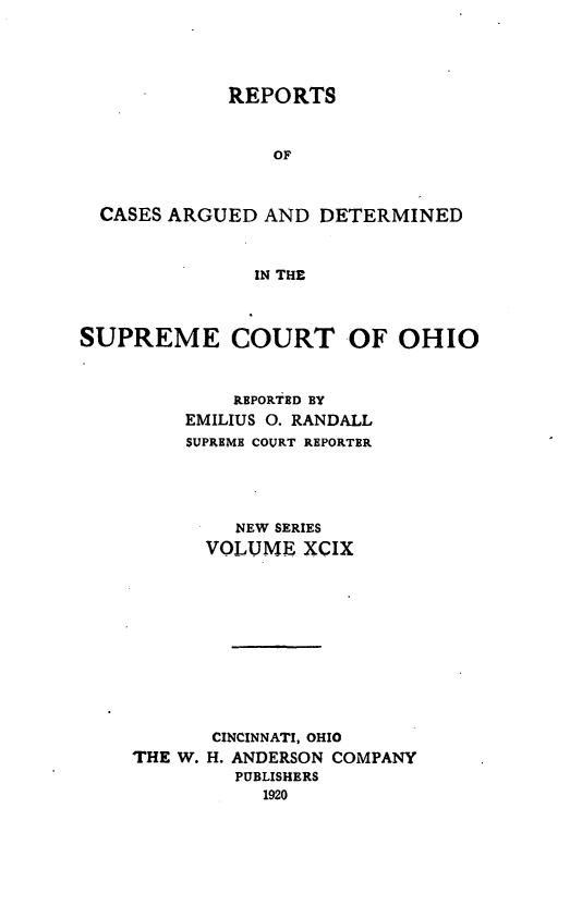 handle is hein.statereports/recaohi0110 and id is 1 raw text is: REPORTS
OF
CASES ARGUED AND DETERMINED
IN THE
SUPREME COURT OF OHIO
REPORTED BY
EMILIUS 0. RANDALL
SUPREME COURT REPORTER
NEW SERIES
VOLUME XCIX
CINCINNATI, OHIO
THE W. H. ANDERSON COMPANY
PUBLISHERS
1920



