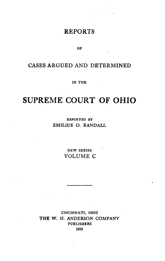 handle is hein.statereports/recaohi0111 and id is 1 raw text is: REPORTS
OF
CASES ARGUED AND DETERMINED
IN THE
SUPREME COURT OF OHIO
REPORTED BY
EMILIUS 0. RANDALL
NEW SERIES
VOLUME C
CINCINNATI, OHIO
THE W. H. ANDERSON COMPANY
PUBLISHERS
1920


