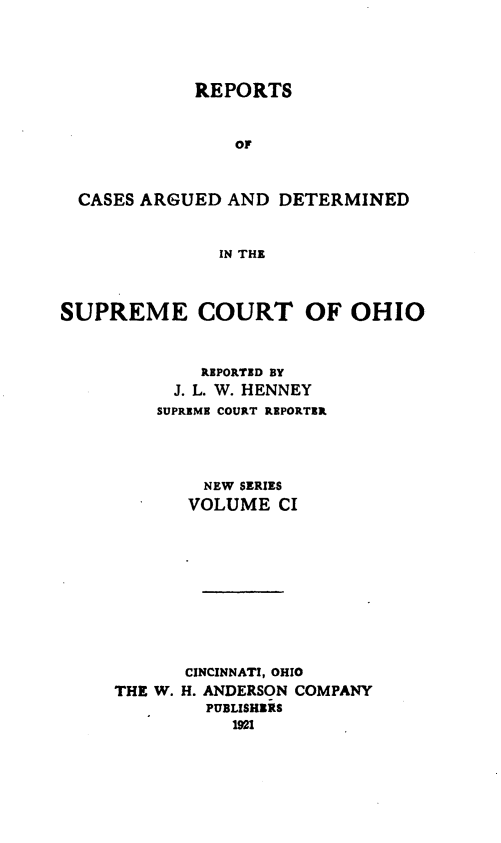 handle is hein.statereports/recaohi0112 and id is 1 raw text is: REPORTS

OF
CASES ARGUED AND DETERMINED
IN THE
SUPREME COURT OF OHIO

REPORTED BY
J. L. W. HENNEY
SUPREME COURT REPORTER
NEW SERIES
VOLUME CI
CINCINNATI, OHIO
THE W. H. ANDERSON COMPANY
PUBLISHERS
1921


