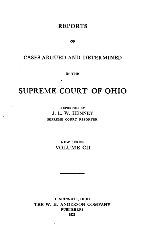 handle is hein.statereports/recaohi0113 and id is 1 raw text is: REPORTS
OF
CASES ARGUED AND DETERMINED
IN THE
SUPREME COURT OF OHIO
REPORTED BY
J. L. W. HENNEY
SUPREME COURT REPORTER
NEW SERIES
VOLUME CII
CINCINNATI, OHIO
THE W. H. ANDERSON COMPANY
PUBLISHERS
1922


