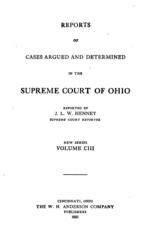handle is hein.statereports/recaohi0114 and id is 1 raw text is: REPORTS
OF
CASES ARGUED AND DETERMINED
IN THE
SUPREME COURT OF OHIO
REPORTED BY
J. L. W. HENNEY
SUPREME COURT REPORTER
NEW SERIES
VOLUME CIII
CINCINNATI, OHIO
THE W. H. ANDERSON COMPANY
PUBLISHERS
1923


