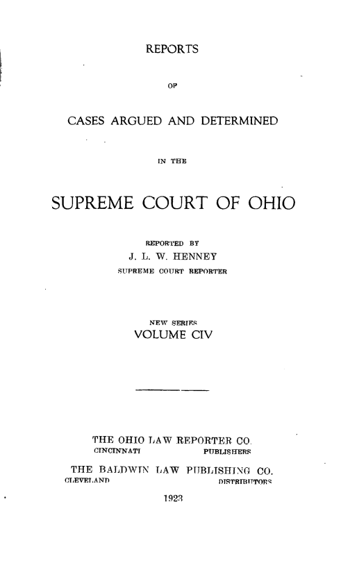 handle is hein.statereports/recaohi0115 and id is 1 raw text is: 



              REPORTS


                  op


  CASES ARGUED AND DETERMINED



                IN THE



SUPREME COURT OF OHIO


              REPORTED BY
            J. L. W. HENNEY
          SUPREME COURT REPORTER




               NEW SERIES
             VOLUME CIV


    THE OHIO LAW REPORTER CO.
    CINCINNATI       PUBLIS HERS

 THE BALDWIN LAW PUBLISHING CO.
CLEVELAND               DTSrTrBITTOPq


1923


