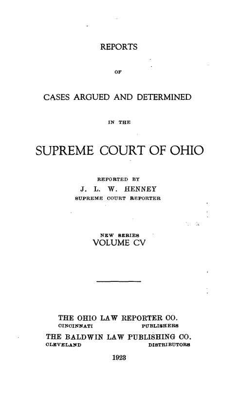 handle is hein.statereports/recaohi0116 and id is 1 raw text is: REPORTS

OF
CASES ARGUED AND DETERMINED
IN THE
SUPREME COURT OF OHIO
REPORTED BY
J. L. W. HENNEY
SUPREME COURT REPORTER
NEW SERIES
VOLUME CV
THE OHIO LAW REPORTER 0O.
CINCINNATI         PUBLISHERS
THE BALDWIN LAW PUBLISHING CO.
CLEVELAND              DISTRIBUTORS

1923


