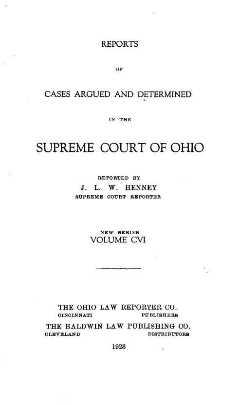 handle is hein.statereports/recaohi0117 and id is 1 raw text is: REPORTS

OF
CASES ARGUED AND DETERMINED
IN THE
SUPREME COURT OF OHIO
REPORTED BY
J. L. W. HENNEY
SUPREME COURT REPORTER
NEW SERIES
VOLUME CVI
THE OHIO LAW REPORTER CO.
CINCINNATI        PUBLISHERS
THE BALDWIN LAW PUBLISHING CO.
CLEVELAND              DISTRIBUTORS

1923


