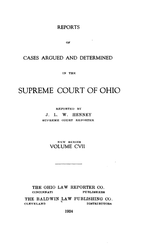 handle is hein.statereports/recaohi0118 and id is 1 raw text is: REPORTS
OF
CASES ARGUED AND DETERMINED
IN THE
SUPREME COURT OF OHIO
REPORTEI) BY
J. L. W. HENNEY
SUPIREME COURT REPORTER
NIW SERIES
VOLUME CVII
THE OHIO LAW REPORTER CO.
CINCINNATI        PUBLISHERS
THE BALDWIN LAW PUBLISHING 00.
C LEVE LAND            DISTRIBUTORK

1924


