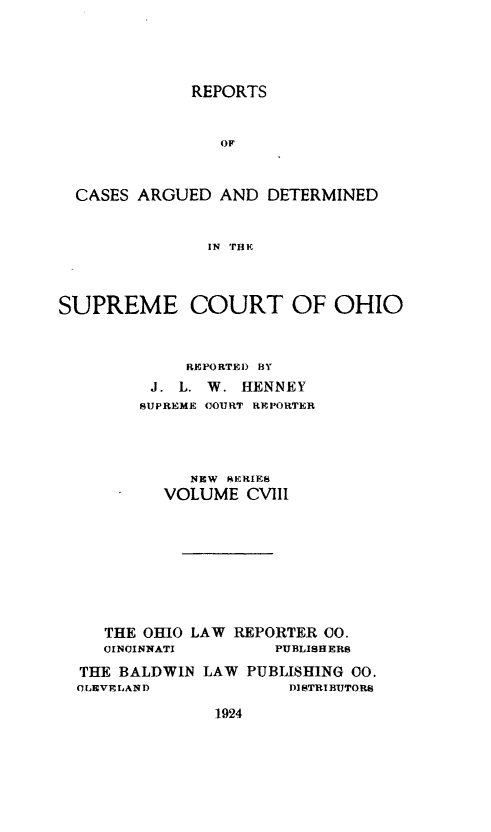handle is hein.statereports/recaohi0119 and id is 1 raw text is: 




REPORTS


                OF



  CASES ARGUED AND DETERMINED


               IN THE



SUPREME COURT OF OHIO



             REPORTED) BY
         J. L. W. HENNEY
         SUPREME COURT REPORTER




             NEW SERIES
           VOLUME CVIII








     THE OHIO LAW REPORTER CO.
     CINCINNATI       PUBLISHERS
  THE BALDWIN LAW PUBLISHING 00.
  C LEVE LAND          DISTRIBUTORS


1924


