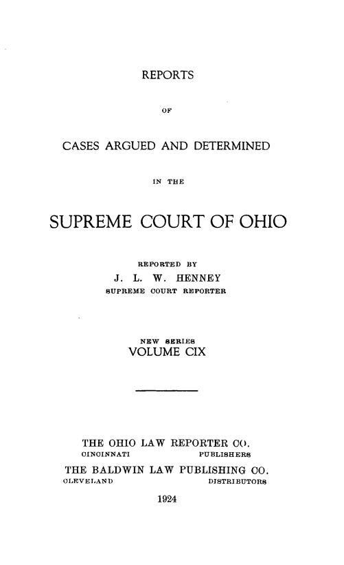 handle is hein.statereports/recaohi0120 and id is 1 raw text is: REPORTS

OF
CASES ARGUED AND DETERMINED
IN THE
SUPREME COURT OF OHIO
REPORTED BY
J. L. W. HENNEY
SUPREME COURT REPORTER
NEW SERIES
VOLUME CIX
THE OHIO LAW REPORTER CO.
CINCINNATI        PUBLISHERS
THE BALDWIN LAW PUBLISHING CO.
0LEVELAND              DISTRIBUTORS

1924


