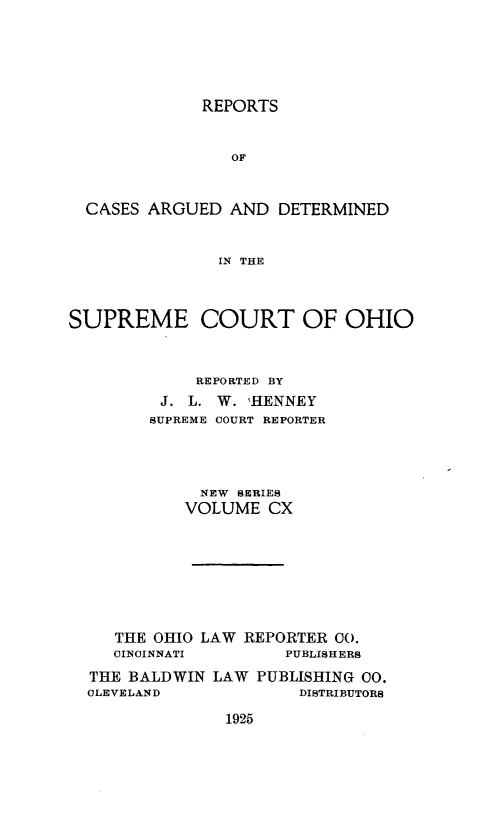 handle is hein.statereports/recaohi0121 and id is 1 raw text is: REPORTS
OF
CASES ARGUED AND DETERMINED
IN THE
SUPREME COURT OF OHIO
REPORTED BY
J. L. W. 'HENNEY
SUPREME COURT REPORTER
NEW SERIES
VOLUME CX
THE OHIO LAW REPORTER 00.
CINCINNATI        PUBLISHERS
THE BALDWIN LAW PUBLISHING 00.
CLEVELAND              DISTRIBUTORS

1925


