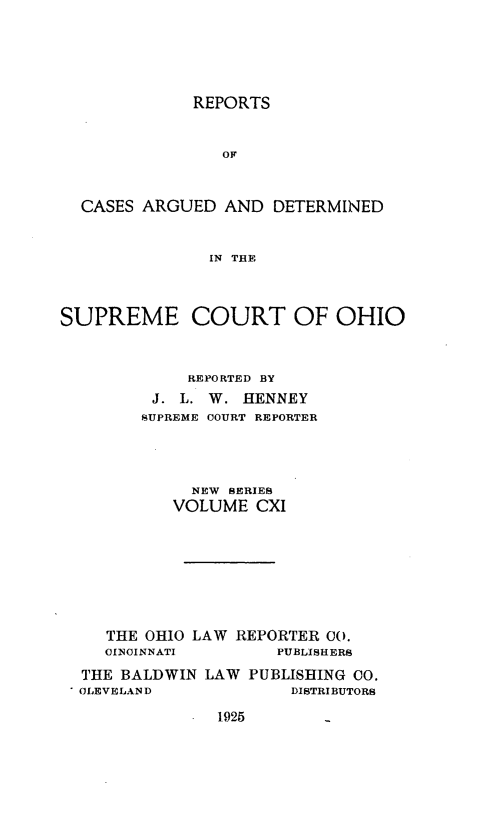 handle is hein.statereports/recaohi0122 and id is 1 raw text is: REPORTS
OF
CASES ARGUED AND DETERMINED
IN THE
SUPREME COURT OF OHIO
REPORTED BY
J. L. W. HENNEY
SUPREME COURT REPORTER
NEW SERIES
VOLUME CXI
THE OHIO LAW REPORTER 00.
CINCINNATI        PUBLISHERS
THE BALDWIN LAW PUBLISHING CO.
C CLEVELAND            DISTRIBUTORS

1925


