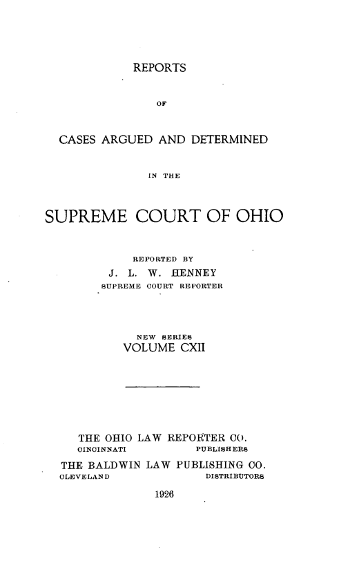 handle is hein.statereports/recaohi0123 and id is 1 raw text is: REPORTS

OF
CASES ARGUED AND DETERMINED
IN THE
SUPREME COURT OF OHIO

REPORTED BY
J. L. W. HENNEY
SUPREME COURT REPORTER
NEW SERIES
VOLUME CXII

THE OHIO LAW REPORTER CO.
CINCINNATI         PUBLISHERS
THE BALDWIN LAW PUBLISHING 00.
CLEVELAND               DISTRIBUTORS

1926


