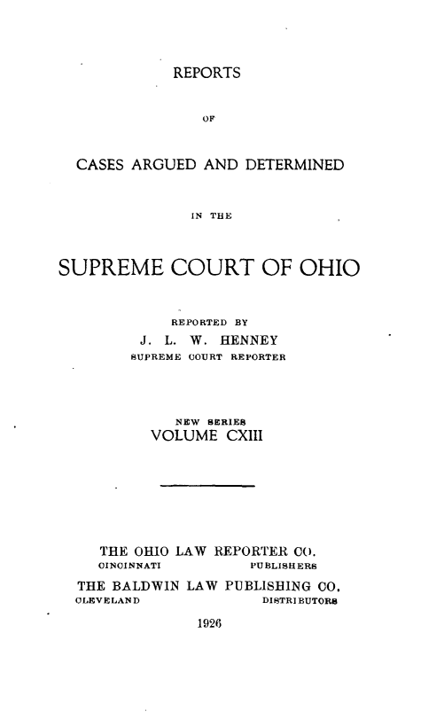 handle is hein.statereports/recaohi0124 and id is 1 raw text is: REPORTS

OF
CASES ARGUED AND DETERMINED
IN THE
SUPREME COURT OF OHIO
REPORTED BY
J. L. W. HENNEY
SUPREME UOURT REPORTER
NEW SERIES
VOLUME CXIII
THE OHIO LAW REPORTER CO.
OINOINNATI        PUBLISHERS
THE BALDWIN LAW PUBLISHING CO.
OLEVELAND              DISTRIBUTORS

1926


