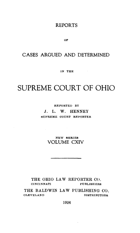 handle is hein.statereports/recaohi0125 and id is 1 raw text is: REPORTS

OF
CASES ARGUED AND DETERMINED
IN THE
SUPREME COURT OF OHIO
REPORTED BY
J. L. W. HENNEY
SUPREME COURT REPORTER
NEW SERIES
VOLUME CXIV
THE OHIO LAW REPORTER 00.
CINCINNATI        PUBLISHERS
THE BALDWIN LAW PUBLISHING CO.
CLEVELAND              DISTRIBUTORS

1926


