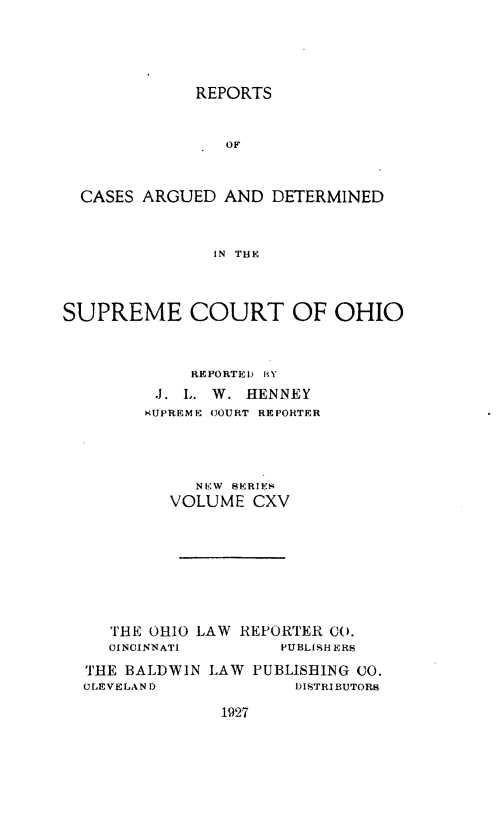 handle is hein.statereports/recaohi0126 and id is 1 raw text is: REPORTS

OF
CASES ARGUED AND DETERMINED
IN THE
SUPREME COURT OF OHIO
REPORTED HY
J. L. W. HENNEY
KUPREME COURT REPORTER
NE:W SERIES
VOLUME CXV
THE OHIO LAW REPORTER CO.
CINCINNATI        PUBLISHERS
THE BALDWIN LAW PUBLISHING CO.
CLEVELAND              DISTRIBUTORS

1927


