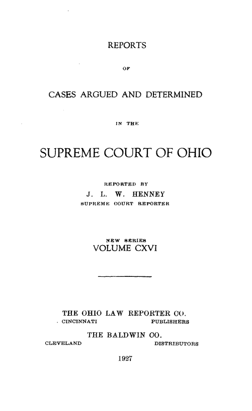 handle is hein.statereports/recaohi0127 and id is 1 raw text is: REPORTS
OF
CASES ARGUED AND DETERMINED
IN THE
SUPREME COURT OF OHIO
REPORTED BY
J. L. W. HENNEY
SUPREME COURT REPORTER
NEW SERIES
VOLUME CXVI
THE OHIO LAW REPORTER CO.
CINCINNATI        PUBLISHERS

CLEVELAND

THE BALDWIN 00.
DISTRIBUTORS

1927


