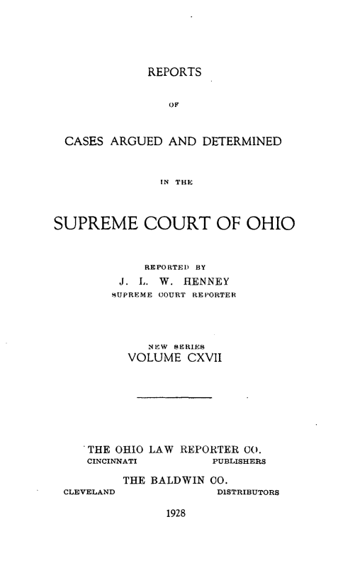 handle is hein.statereports/recaohi0128 and id is 1 raw text is: REPORTS
OF
CASES ARGUED AND DETERMINED
IN THE
SUPREME COURT OF OHIO
REPORTED BY
J. L. W. HENNEY
SUPREME COURT REPORTER
NEW BERIES
VOLUME CXVII
THE OHIO LAW REPORTER 00.
CINCINNATI        PUBLISHERS
THE BALDWIN 00.

CLEVELAND

DISTRIBUTORS

1928


