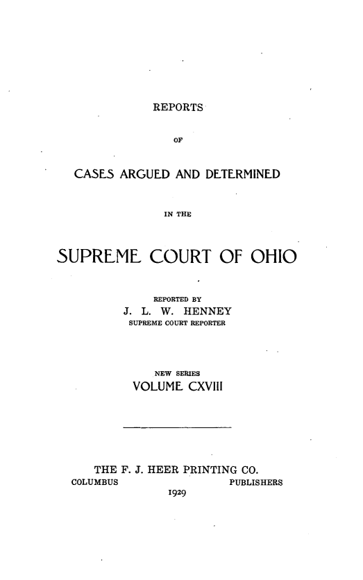 handle is hein.statereports/recaohi0129 and id is 1 raw text is: REPORTS

OF
CASES ARGUED AND DETERMINED
IN THE
SUPREME COURT OF OHIO

REPORTED BY
J. L. W. HENNEY
SUPREME COURT REPORTER
NEW SERIES
VOLUME CXVIII

THE F. J. HEER PRINTING CO.

COLUMBUS

PUBLISHERS

1929


