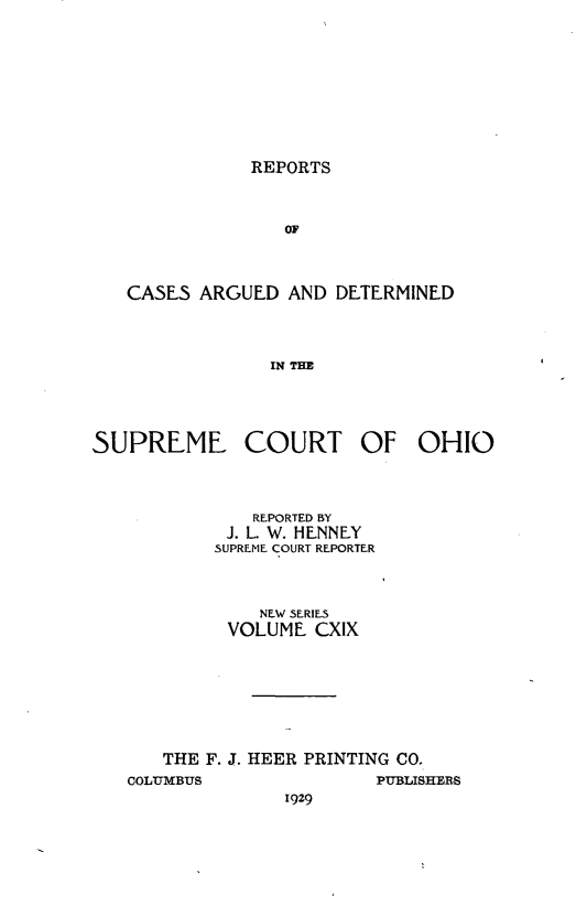 handle is hein.statereports/recaohi0130 and id is 1 raw text is: REPORTS

OF
CASES ARGUED AND DETERMINED
IN THE

SUPREME

COURT

OF OHIO

REPORTED BY
J. L. W. HENNEY
SUPREME COURT REPORTER
NEW SERIES
VOLUME CXIX
THE F. J. HEER PRINTING CO.
COLUMBUS                       PUBLISHERS
1929



