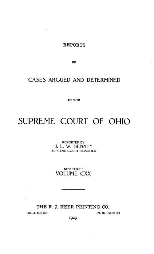 handle is hein.statereports/recaohi0131 and id is 1 raw text is: REPORTS

or
CASES ARGUED AND DETERMINED
IN THE

SUPREME COURT OF OHIO
REPORTED BY
J. L. W. HENNEY
SUPREME COURT REPORTER
NEW SERIES
VOLUME CXX
THE F. J. HEER PRINTING CO.

COLUMBTJS

PUBLISKERS

1929


