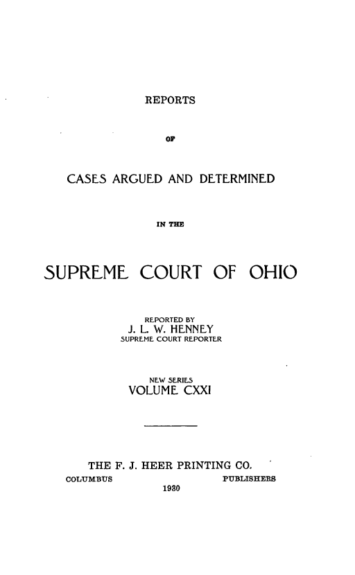 handle is hein.statereports/recaohi0132 and id is 1 raw text is: REPORTS

OF
CASES ARGUED AND DETERMINED
IN THE

SUPREME COURT OF OHIO
REPORTED BY
J. L. W. HENNEY
SUPREME COURT REPORTER
NEW SERIES
VOLUME CXXI
THE F. J. HEER PRINTING CO.

COLUMBUS

1930

PUBLISHERS


