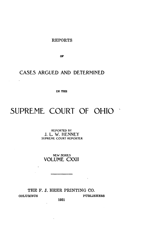 handle is hein.statereports/recaohi0133 and id is 1 raw text is: REPORTS

OF
CASES ARGUED AND DETERMINED
IN THE

SUPREME COURT OF OHIO
REPORTED BY
J. L W. HENNEY
SUPREME COURT REPORTER
NEW SERIES
VOLUME CXXII
THE F. J. HEER PRINTING CO.
OOLUMBUS               PUBLISHERS
1931


