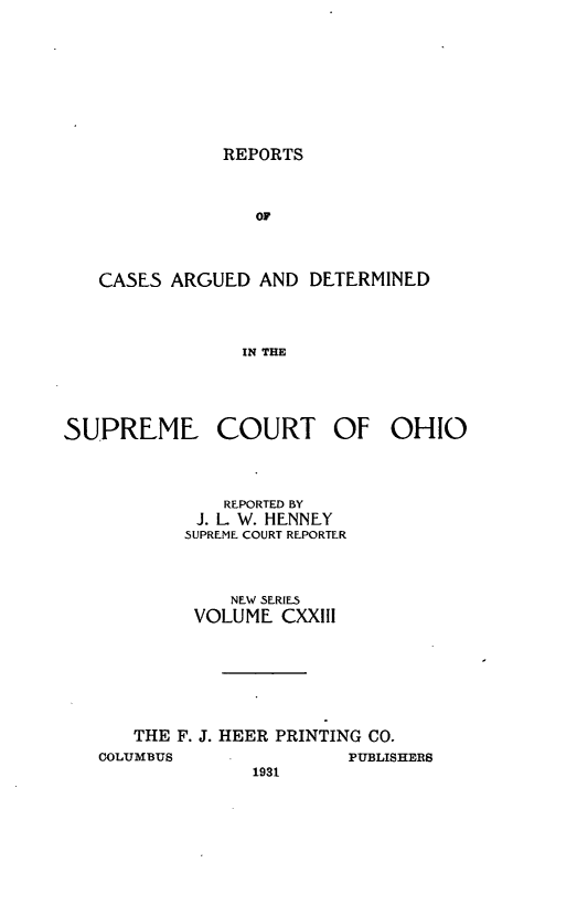 handle is hein.statereports/recaohi0134 and id is 1 raw text is: REPORTS

OF
CASES ARGUED AND DETERMINED
IN THE
SUPREME COURT OF OHIO

REPORTED BY
J. L W. HENNEY
SUPREME COURT REPORTER
NEW SERIES
VOLUME CXXIII
THE F. J. HEER PRINTING CO.

COLUMBUS

PUBLISHERS

1931


