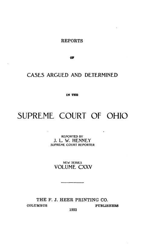 handle is hein.statereports/recaohi0136 and id is 1 raw text is: REPORTS

Or
CASES ARGUED AND DETERMINED
IN THE

SUPREME COURT OF
REPORTED BY
J. L W. HENNEY
SUPREME COURT REPORTER
NEW SERIES
VOLUME CXXV
THE F. J. HEER PRINTING CO.
COLUMBUS              PtUBLIS
1933

DHIO

HERS


