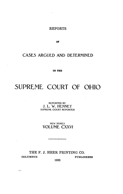 handle is hein.statereports/recaohi0137 and id is 1 raw text is: REPORTS

OF
CASES ARGUED AND DETERMINED
IN THE
SUPREME COURT OF OHIO

REPORTED BY
J. L. W. HENNEY
SUPREME COURT REPORTER
NEW SERIES
VOLUME CXXVI
THE F. J. HEER PRINTING CO.

COLUMBUS

PUBLISHERS

1933



