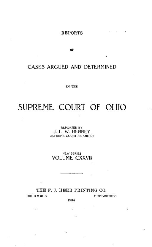 handle is hein.statereports/recaohi0138 and id is 1 raw text is: REPORTS

OF
CASES ARGUED AND DETERMINED
IN THE

SUPREME COURT OF OHIO
REPORTED fY
J. L W. HENNEY
SUPREME COURT REPORTER
NEW SERIES
VOLUME CXXVII
THE F. J. HEER PRINTING CO.

COLUMBUS

1934

PUBLISHERS


