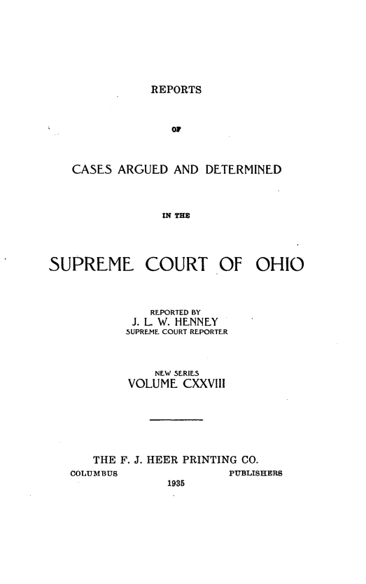 handle is hein.statereports/recaohi0139 and id is 1 raw text is: REPORTS

OF
CASES ARGUED AND DETERMINED
IN THE

SUPREME COURT

OF

REPORTED BY
J. L W. HENNEY
SUPREME COURT REPORTER
NEW SERIES
VOLUME CXXVIII
THE F. J. HEER PRINTING CO.
COLUMBUS                         PUBLISHERS
1935

OHIO


