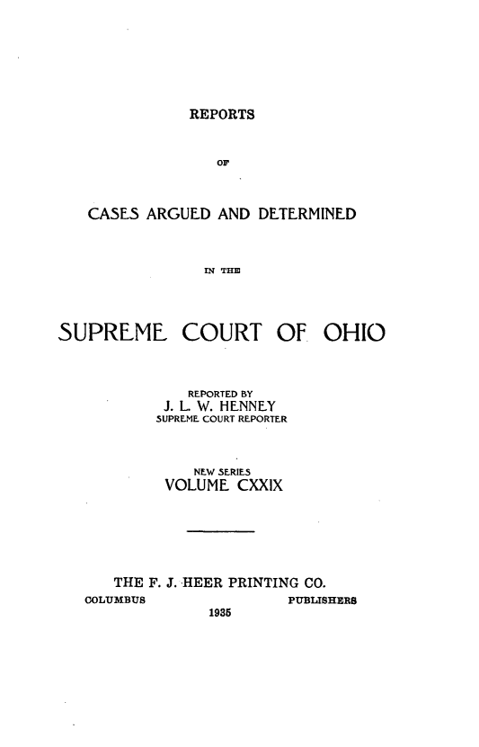 handle is hein.statereports/recaohi0140 and id is 1 raw text is: REPORTS

OF
CASES ARGUED AND DETERMINED
IN THE
SUPREME COURT OF OHIO

REPORTED BY
I. L. W. HENNEY
SUPREME COURT REPORTER
NEW SERIES
VOLUME CXXIX
THE F. J. HEER PRINTING CO.
COLUMBUS                          PUBLISHERS
1935


