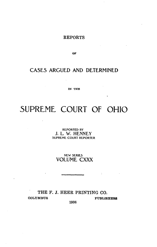 handle is hein.statereports/recaohi0141 and id is 1 raw text is: REPORTS

OF
CASES ARGUED AND DETERMINED
IN THE

SUPREME COURT OF OHIO
REPORTED BY
J. L. W. HENNEY
SUPREME COURT REPORTER
NEW SERIES
VOLUME CXXX
THE F. J. HEER PRINTING CO.
COLUMBUS                PUBLISHERS
1936


