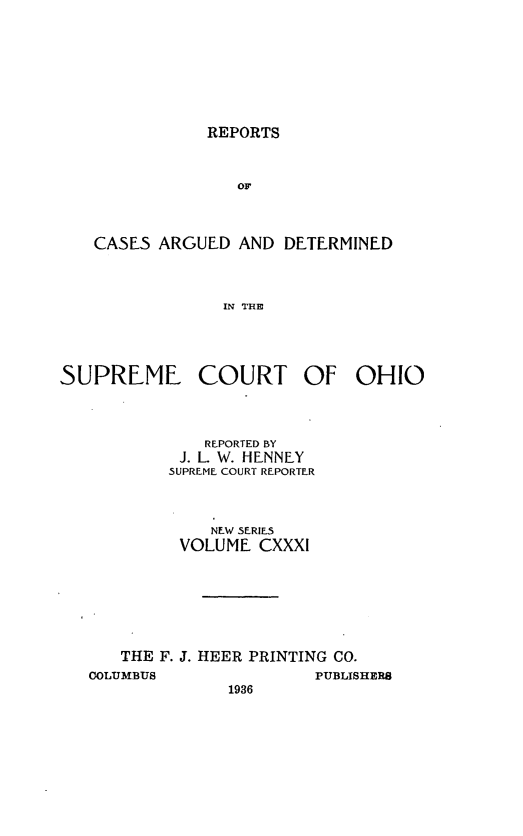 handle is hein.statereports/recaohi0142 and id is 1 raw text is: REPORTS

OF
CASES ARGUED AND DETERMINED
IN THE

SUPREME COURT OF OHIO
REPORTED BY
J. L. W. HENNEY
SUPREME COURT REPORTER
NEW SERIES
VOLUME CXXXI
THE F. J. HEER PRINTING CO.
COLUMBUS               PUBLISHERS
1936


