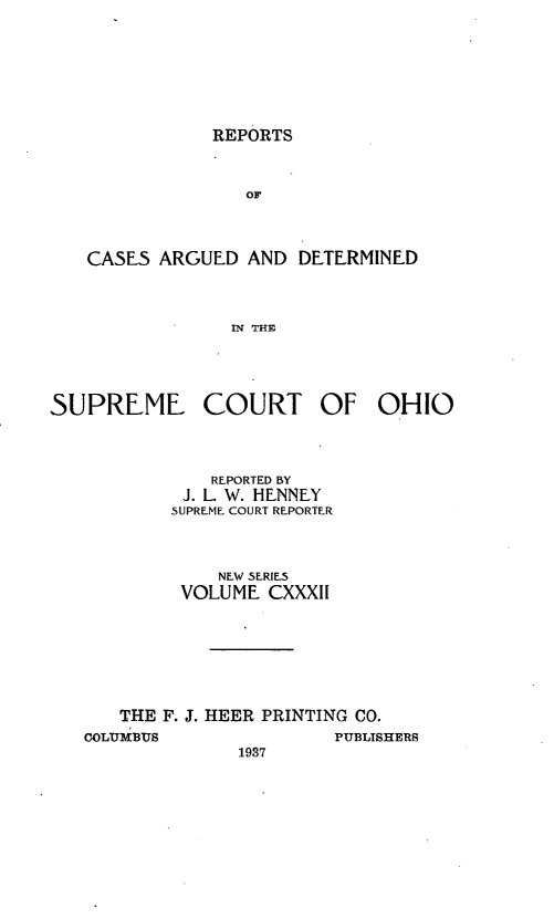 handle is hein.statereports/recaohi0143 and id is 1 raw text is: REPORTS

OF
CASES ARGUED AND DETERMINED
IN THE

SUPREME COURT

OF

REPORTED BY
J. L. W. HENNEY
SUPREME COURT REPORTER
NEW SERIES
VOLUME CXXXII
THE F. J. HEER PRINTING CO.
COLU1iBUS                       PUBLISHERS
1987

OHIO


